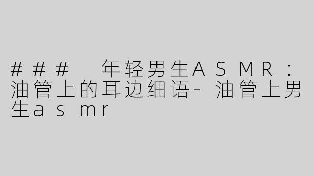 ### 年轻男生ASMR：油管上的耳边细语-油管上男生asmr