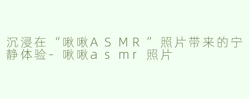 沉浸在“啾啾ASMR”照片带来的宁静体验-啾啾asmr照片
