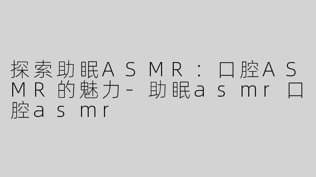 探索助眠ASMR：口腔ASMR的魅力-助眠asmr口腔asmr