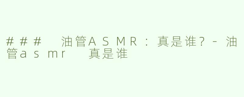 ### 油管ASMR：真是谁？-油管asmr 真是谁