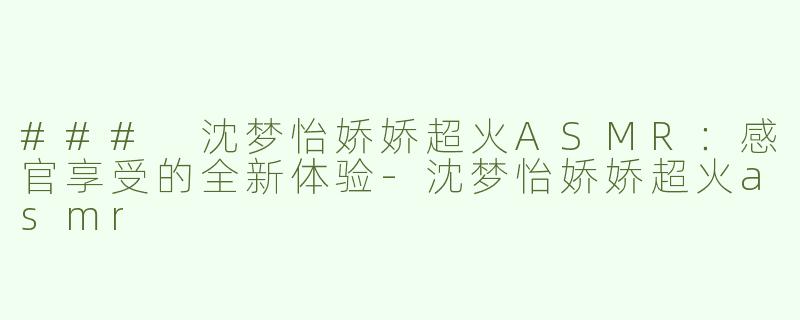 ### 沈梦怡娇娇超火ASMR：感官享受的全新体验-沈梦怡娇娇超火asmr