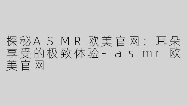 探秘ASMR欧美官网：耳朵享受的极致体验-asmr欧美官网
