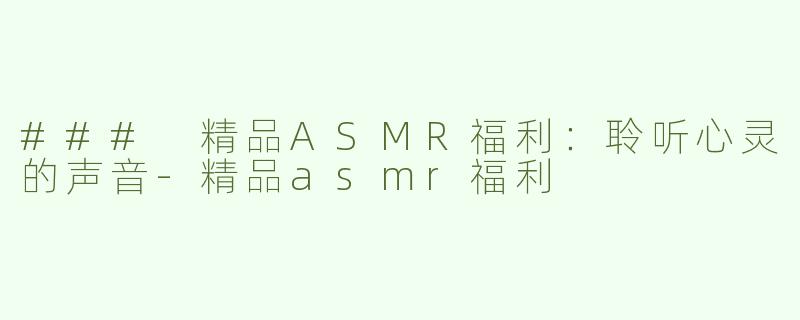 ### 精品ASMR福利：聆听心灵的声音-精品asmr福利