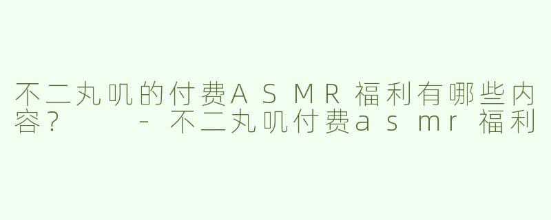 不二丸叽的付费ASMR福利有哪些内容？  