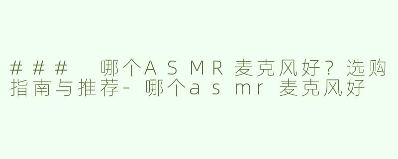 ### 哪个ASMR麦克风好？选购指南与推荐-哪个asmr麦克风好