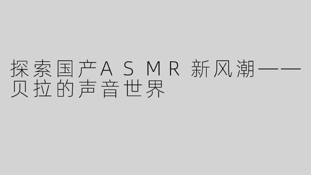 探索国产ASMR新风潮——贝拉的声音世界