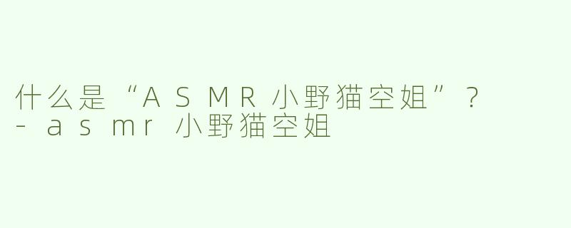 什么是“ASMR小野猫空姐”？  