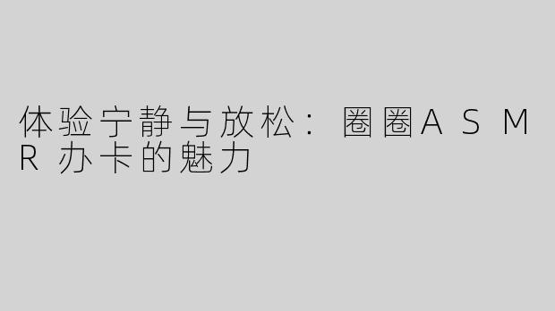 体验宁静与放松：圈圈ASMR办卡的魅力