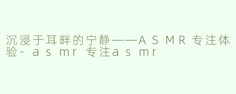 沉浸于耳畔的宁静——ASMR专注体验-asmr专注asmr