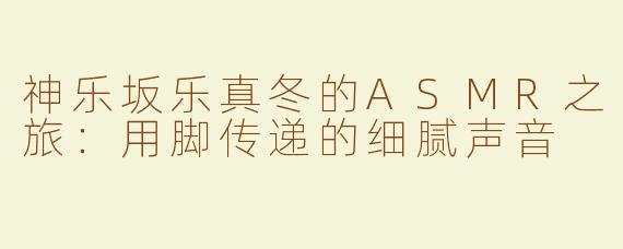 神乐坂乐真冬的ASMR之旅：用脚传递的细腻声音