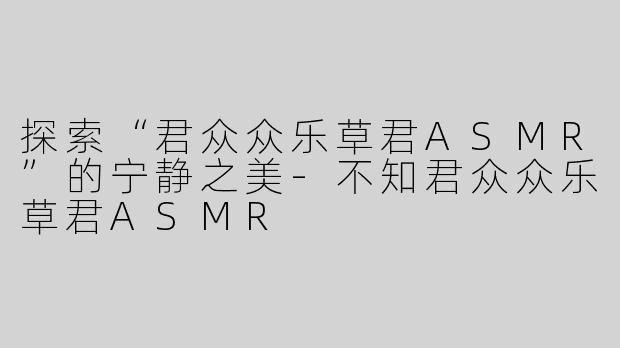 探索“君众众乐草君ASMR”的宁静之美-不知君众众乐草君ASMR