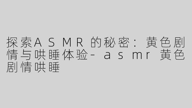 探索ASMR的秘密：黄色剧情与哄睡体验-asmr黄色剧情哄睡