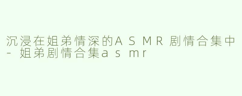 沉浸在姐弟情深的ASMR剧情合集中-姐弟剧情合集asmr