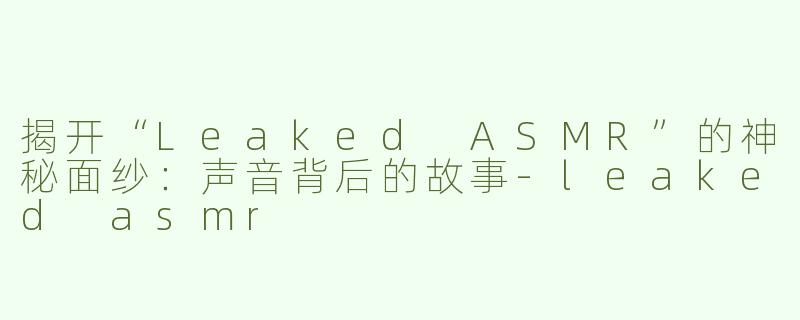 揭开“Leaked ASMR”的神秘面纱：声音背后的故事-leaked asmr