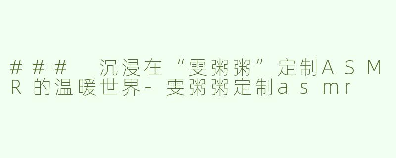 ### 沉浸在“雯粥粥”定制ASMR的温暖世界