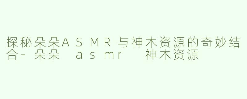 探秘朵朵ASMR与神木资源的奇妙结合-朵朵 asmr 神木资源