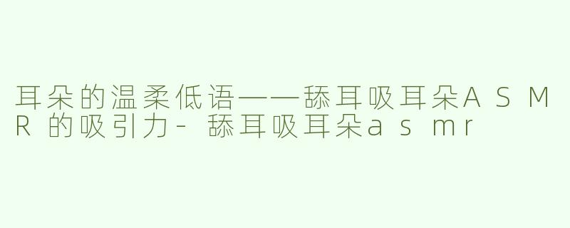 耳朵的温柔低语——舔耳吸耳朵ASMR的吸引力-舔耳吸耳朵asmr