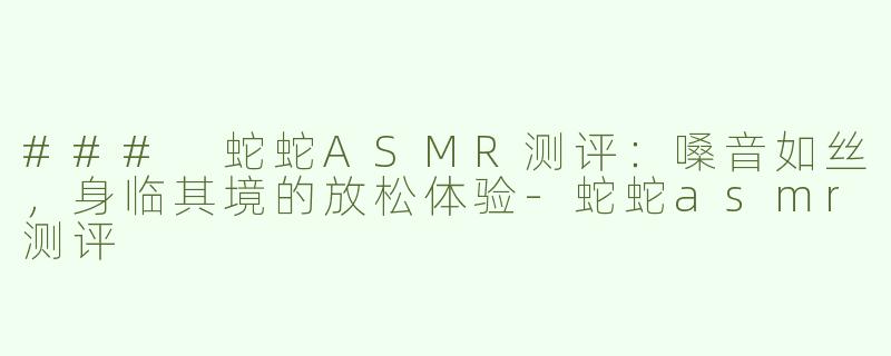 ### 蛇蛇ASMR测评：嗓音如丝，身临其境的放松体验-蛇蛇asmr测评