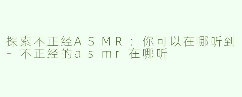探索不正经ASMR：你可以在哪听到-不正经的asmr在哪听