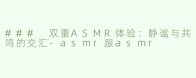 ### 双重ASMR体验：静谧与共鸣的交汇-asmr跟asmr