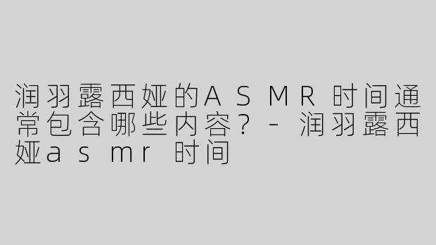 润羽露西娅的ASMR时间通常包含哪些内容？