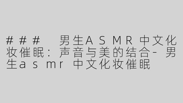 ### 男生ASMR中文化妆催眠：声音与美的结合-男生asmr中文化妆催眠