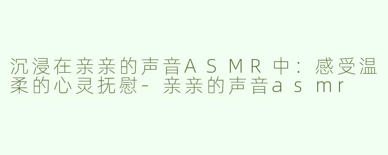 沉浸在亲亲的声音ASMR中：感受温柔的心灵抚慰-亲亲的声音asmr