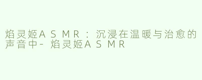 焰灵姬ASMR：沉浸在温暖与治愈的声音中-焰灵姬ASMR