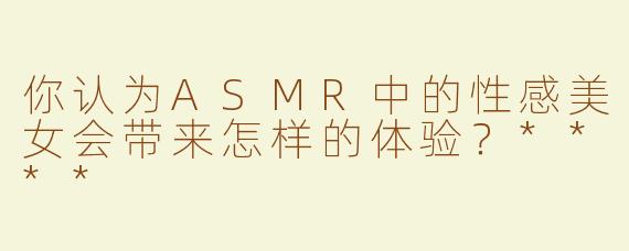 你认为ASMR中的性感美女会带来怎样的体验？****