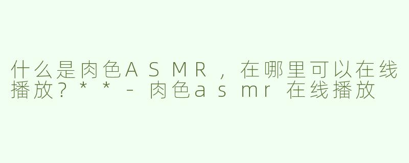 什么是肉色ASMR，在哪里可以在线播放？**