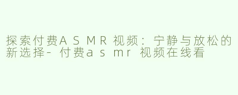 探索付费ASMR视频：宁静与放松的新选择-付费asmr视频在线看