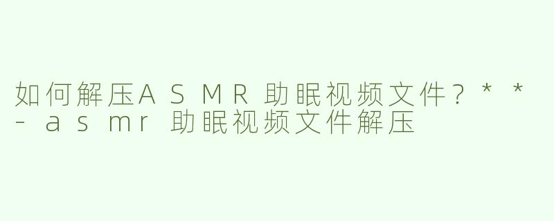 如何解压ASMR助眠视频文件？**