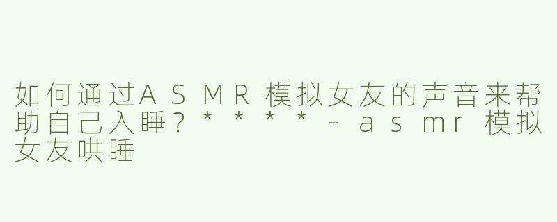 如何通过ASMR模拟女友的声音来帮助自己入睡？****