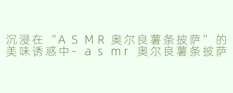 沉浸在“ASMR奥尔良薯条披萨”的美味诱惑中