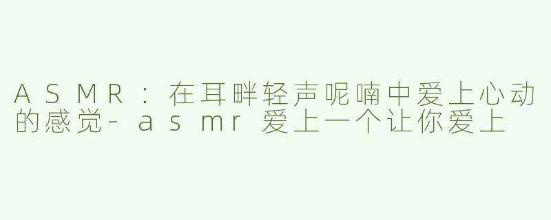 ASMR：在耳畔轻声呢喃中爱上心动的感觉-asmr爱上一个让你爱上