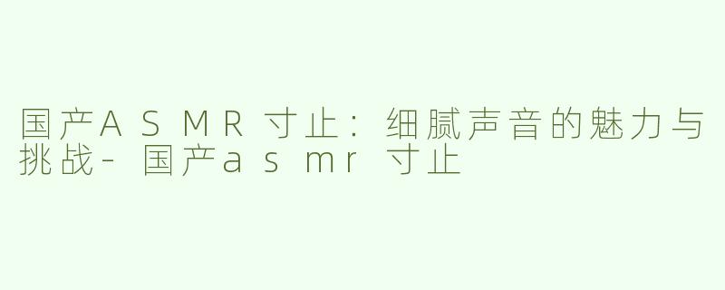 国产ASMR寸止：细腻声音的魅力与挑战-国产asmr寸止