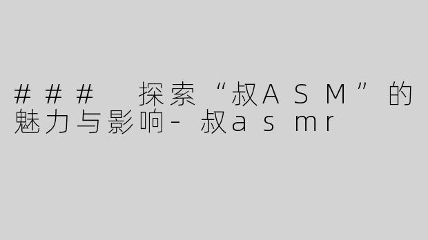 ### 探索“叔ASM”的魅力与影响-叔asmr
