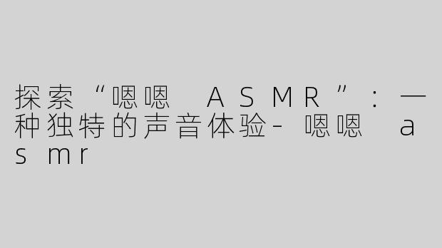 探索“嗯嗯 ASMR”：一种独特的声音体验-嗯嗯 asmr