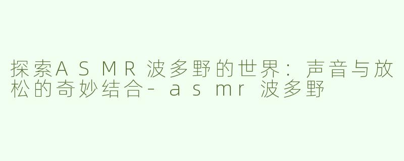 探索ASMR波多野的世界：声音与放松的奇妙结合-asmr波多野