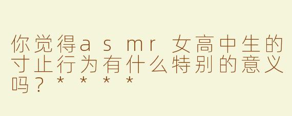 你觉得asmr女高中生的寸止行为有什么特别的意义吗？****