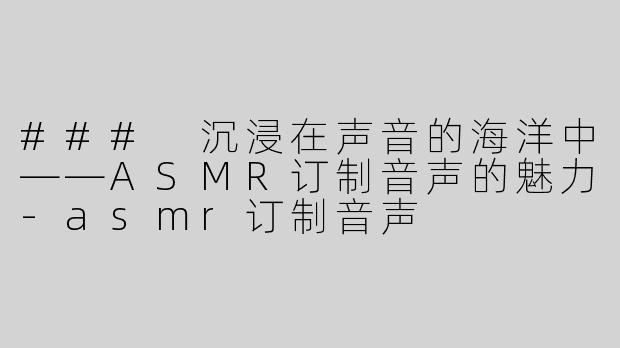 ### 沉浸在声音的海洋中——ASMR订制音声的魅力-asmr订制音声