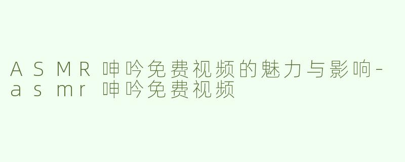 ASMR呻吟免费视频的魅力与影响-asmr呻吟免费视频
