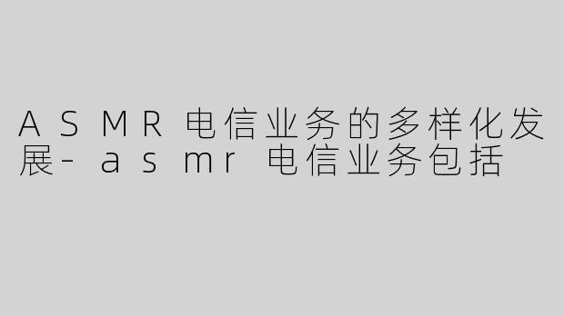 ASMR电信业务的多样化发展-asmr电信业务包括