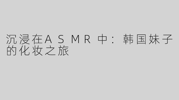 沉浸在ASMR中：韩国妹子的化妆之旅