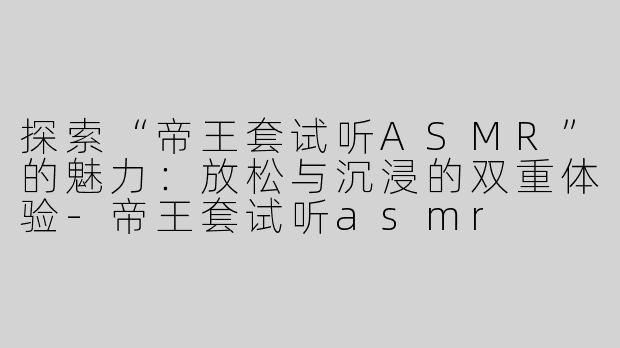 探索“帝王套试听ASMR”的魅力：放松与沉浸的双重体验-帝王套试听asmr