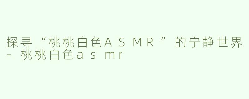 探寻“桃桃白色ASMR”的宁静世界-桃桃白色asmr