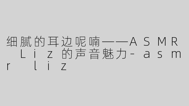 细腻的耳边呢喃——ASMR Liz的声音魅力-asmr liz