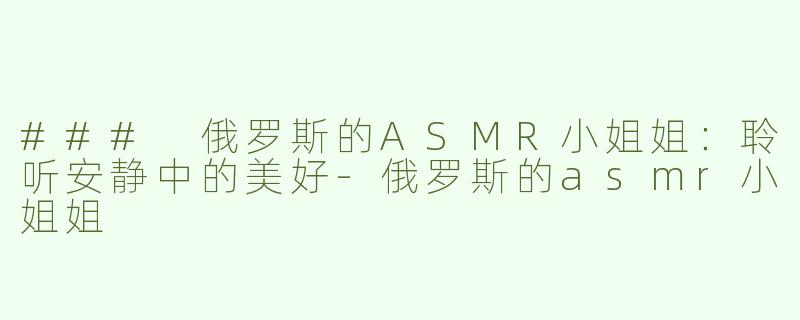 ### 俄罗斯的ASMR小姐姐：聆听安静中的美好-俄罗斯的asmr小姐姐