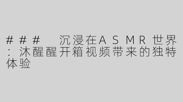 ### 沉浸在ASMR世界：沐醒醒开箱视频带来的独特体验