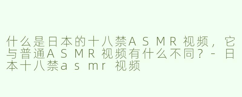 什么是日本的十八禁ASMR视频，它与普通ASMR视频有什么不同？